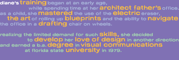 diane�s trainingbegan at an early age,                 while spending time at her architect father�soffice. as a child, she mastered the use of the electriceraser,     the artof rolling up blueprints and the ability to navigate  the office in a drafting chair on wheels.  realizing the limited demand for such skills, she decided                   to develop her love of design in another direction  and earned a b.a. degree in visual communications                 at florida state university in 1979.       