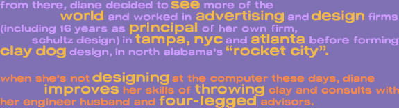from there, diane decided tosee more of the                 world and worked in advertising and design firms  (including 16 years as principal of her own firm,            schultzdesign) in tampa, nyc and atlanta before forming   clay dog design, in north alabama�s �rocket city�.    when she�s not designing at the computer these days, diane               improves her skills of throwing clay and consults with  her engineer husband and four-legged advisors.